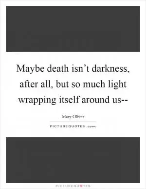 Maybe death isn’t darkness, after all, but so much light wrapping itself around us-- Picture Quote #1