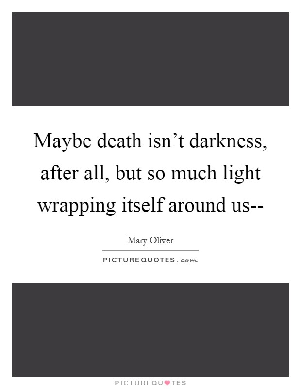 Maybe death isn't darkness, after all, but so much light wrapping itself around us-- Picture Quote #1