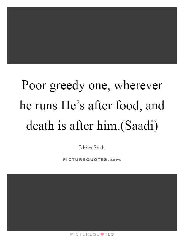 Poor greedy one, wherever he runs He's after food, and death is after him.(Saadi) Picture Quote #1