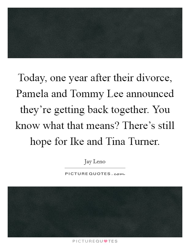 Today, one year after their divorce, Pamela and Tommy Lee announced they're getting back together. You know what that means? There's still hope for Ike and Tina Turner. Picture Quote #1