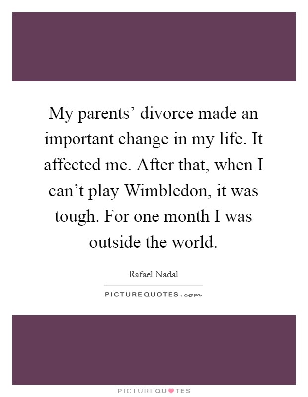 My parents' divorce made an important change in my life. It affected me. After that, when I can't play Wimbledon, it was tough. For one month I was outside the world. Picture Quote #1