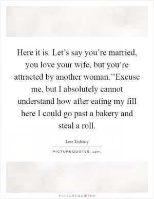 Here it is. Let’s say you’re married, you love your wife, but you’re attracted by another woman.’’Excuse me, but I absolutely cannot understand how after eating my fill here I could go past a bakery and steal a roll Picture Quote #1