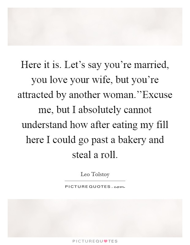 Here it is. Let's say you're married, you love your wife, but you're attracted by another woman.''Excuse me, but I absolutely cannot understand how after eating my fill here I could go past a bakery and steal a roll. Picture Quote #1