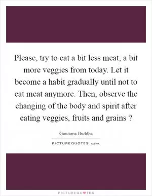Please, try to eat a bit less meat, a bit more veggies from today. Let it become a habit gradually until not to eat meat anymore. Then, observe the changing of the body and spirit after eating veggies, fruits and grains ? Picture Quote #1