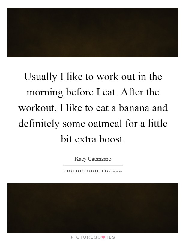 Usually I like to work out in the morning before I eat. After the workout, I like to eat a banana and definitely some oatmeal for a little bit extra boost. Picture Quote #1