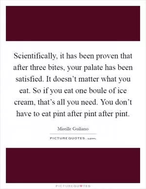 Scientifically, it has been proven that after three bites, your palate has been satisfied. It doesn’t matter what you eat. So if you eat one boule of ice cream, that’s all you need. You don’t have to eat pint after pint after pint Picture Quote #1