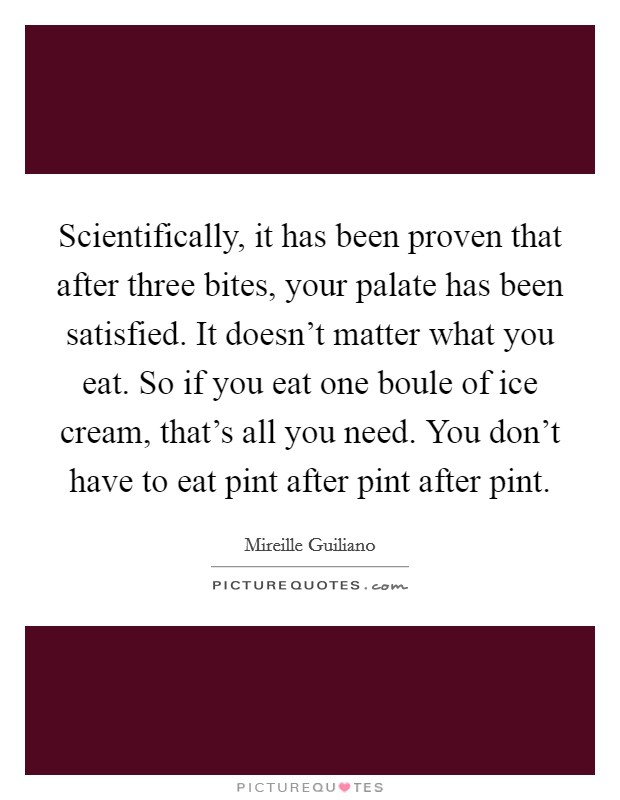Scientifically, it has been proven that after three bites, your palate has been satisfied. It doesn't matter what you eat. So if you eat one boule of ice cream, that's all you need. You don't have to eat pint after pint after pint. Picture Quote #1