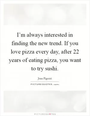 I’m always interested in finding the new trend. If you love pizza every day, after 22 years of eating pizza, you want to try sushi Picture Quote #1