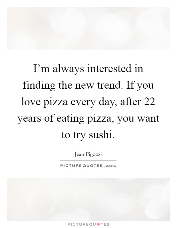I'm always interested in finding the new trend. If you love pizza every day, after 22 years of eating pizza, you want to try sushi. Picture Quote #1