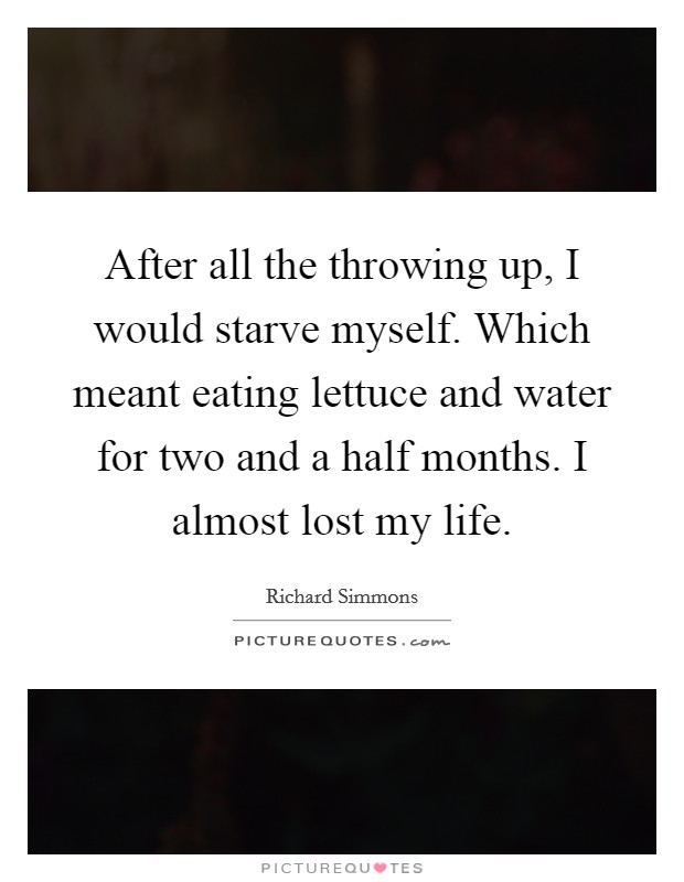 After all the throwing up, I would starve myself. Which meant eating lettuce and water for two and a half months. I almost lost my life. Picture Quote #1