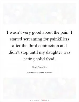 I wasn’t very good about the pain. I started screaming for painkillers after the third contraction and didn’t stop until my daughter was eating solid food Picture Quote #1