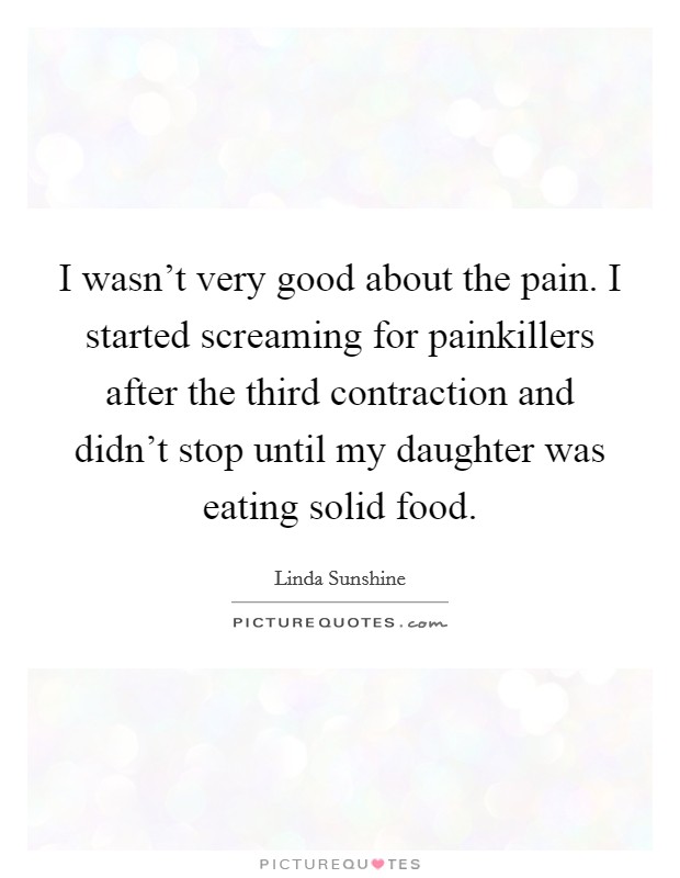 I wasn't very good about the pain. I started screaming for painkillers after the third contraction and didn't stop until my daughter was eating solid food. Picture Quote #1