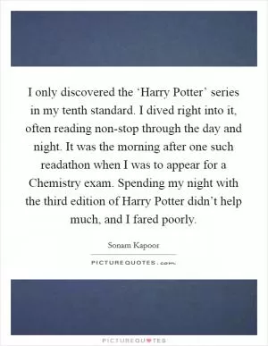 I only discovered the ‘Harry Potter’ series in my tenth standard. I dived right into it, often reading non-stop through the day and night. It was the morning after one such readathon when I was to appear for a Chemistry exam. Spending my night with the third edition of Harry Potter didn’t help much, and I fared poorly Picture Quote #1