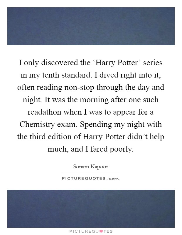 I only discovered the ‘Harry Potter' series in my tenth standard. I dived right into it, often reading non-stop through the day and night. It was the morning after one such readathon when I was to appear for a Chemistry exam. Spending my night with the third edition of Harry Potter didn't help much, and I fared poorly. Picture Quote #1