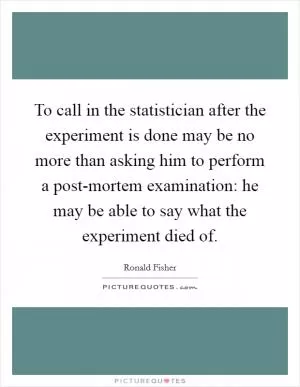 To call in the statistician after the experiment is done may be no more than asking him to perform a post-mortem examination: he may be able to say what the experiment died of Picture Quote #1