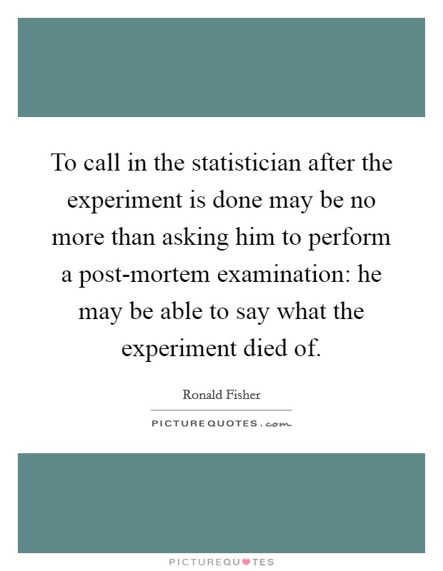 To call in the statistician after the experiment is done may be no more than asking him to perform a post-mortem examination: he may be able to say what the experiment died of. Picture Quote #1