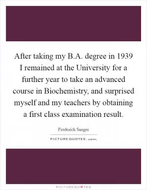 After taking my B.A. degree in 1939 I remained at the University for a further year to take an advanced course in Biochemistry, and surprised myself and my teachers by obtaining a first class examination result Picture Quote #1