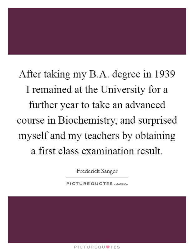 After taking my B.A. degree in 1939 I remained at the University for a further year to take an advanced course in Biochemistry, and surprised myself and my teachers by obtaining a first class examination result. Picture Quote #1