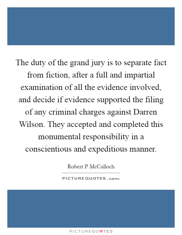 The duty of the grand jury is to separate fact from fiction, after a full and impartial examination of all the evidence involved, and decide if evidence supported the filing of any criminal charges against Darren Wilson. They accepted and completed this monumental responsibility in a conscientious and expeditious manner. Picture Quote #1
