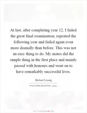 At last, after completing year 12, I failed the great final examination, repeated the following year and failed again even more dismally than before. This was not an easy thing to do. My mates did the simple thing in the first place and mainly passed with honours and went on to have remarkably successful lives Picture Quote #1