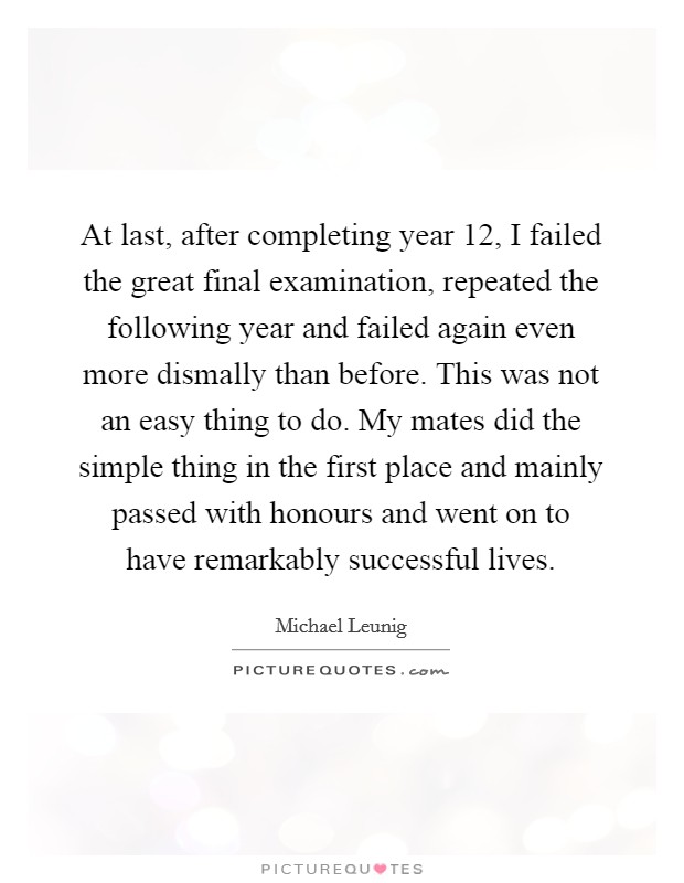 At last, after completing year 12, I failed the great final examination, repeated the following year and failed again even more dismally than before. This was not an easy thing to do. My mates did the simple thing in the first place and mainly passed with honours and went on to have remarkably successful lives. Picture Quote #1