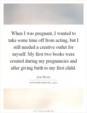 When I was pregnant, I wanted to take some time off from acting, but I still needed a creative outlet for myself. My first two books were created during my pregnancies and after giving birth to my first child Picture Quote #1