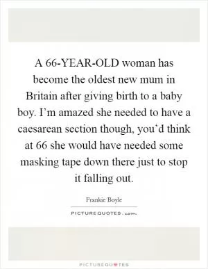 A 66-YEAR-OLD woman has become the oldest new mum in Britain after giving birth to a baby boy. I’m amazed she needed to have a caesarean section though, you’d think at 66 she would have needed some masking tape down there just to stop it falling out Picture Quote #1
