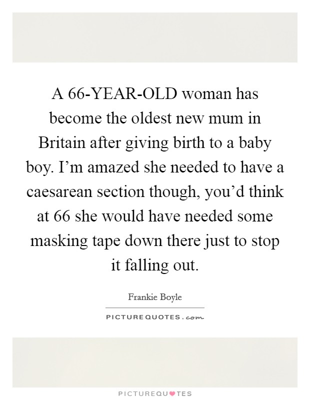 A 66-YEAR-OLD woman has become the oldest new mum in Britain after giving birth to a baby boy. I'm amazed she needed to have a caesarean section though, you'd think at 66 she would have needed some masking tape down there just to stop it falling out. Picture Quote #1