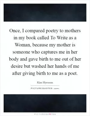 Once, I compared poetry to mothers in my book called To Write as a Woman, because my mother is someone who captures me in her body and gave birth to me out of her desire but washed her hands of me after giving birth to me as a poet Picture Quote #1