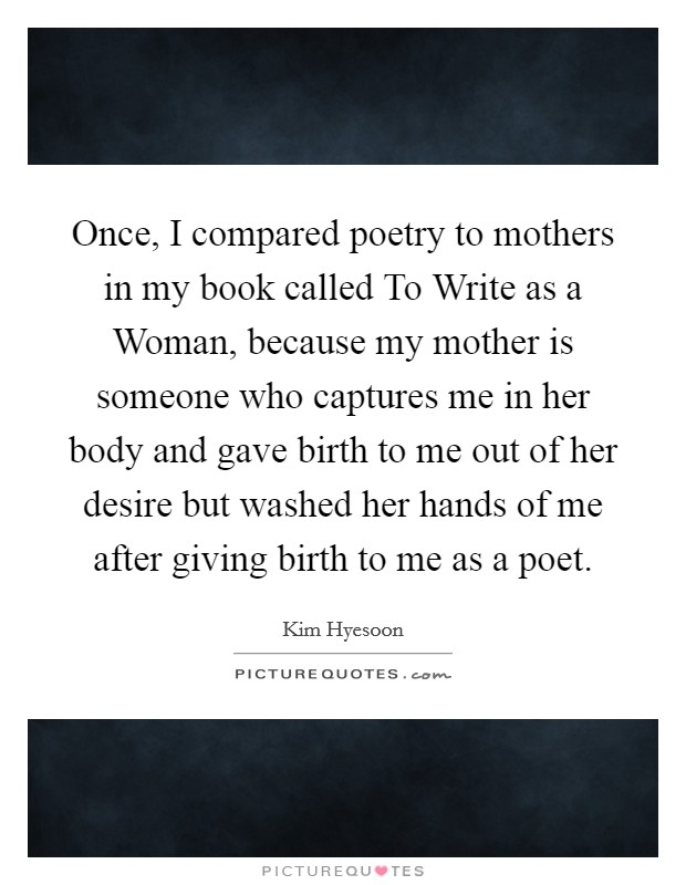 Once, I compared poetry to mothers in my book called To Write as a Woman, because my mother is someone who captures me in her body and gave birth to me out of her desire but washed her hands of me after giving birth to me as a poet. Picture Quote #1