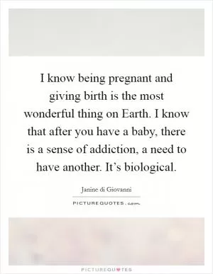 I know being pregnant and giving birth is the most wonderful thing on Earth. I know that after you have a baby, there is a sense of addiction, a need to have another. It’s biological Picture Quote #1