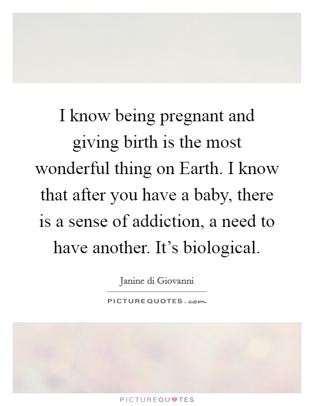 I know being pregnant and giving birth is the most wonderful thing on Earth. I know that after you have a baby, there is a sense of addiction, a need to have another. It's biological. Picture Quote #1