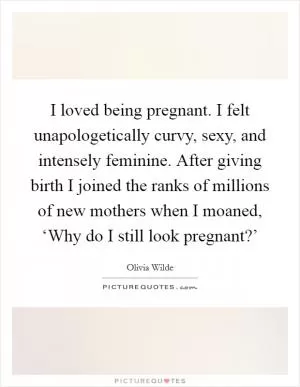 I loved being pregnant. I felt unapologetically curvy, sexy, and intensely feminine. After giving birth I joined the ranks of millions of new mothers when I moaned, ‘Why do I still look pregnant?’ Picture Quote #1