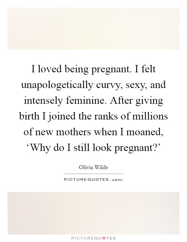 I loved being pregnant. I felt unapologetically curvy, sexy, and intensely feminine. After giving birth I joined the ranks of millions of new mothers when I moaned, ‘Why do I still look pregnant?' Picture Quote #1