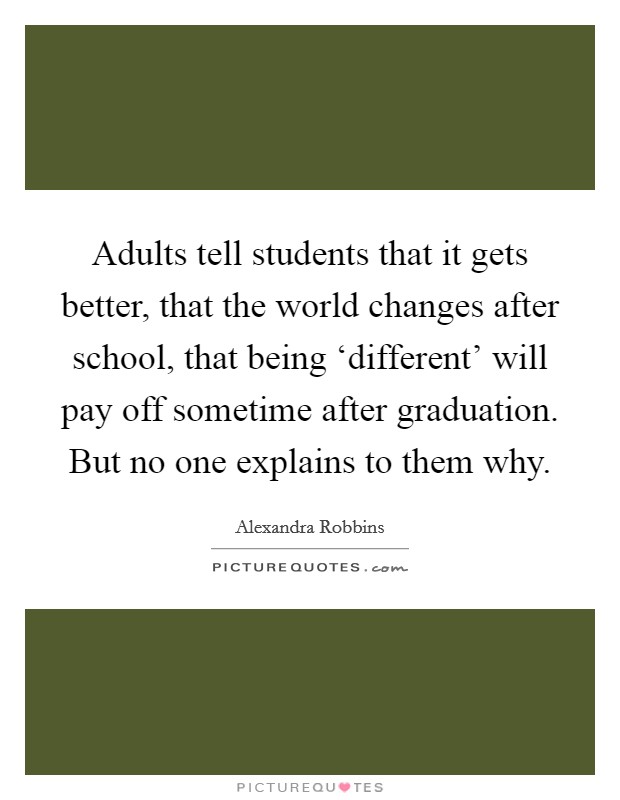 Adults tell students that it gets better, that the world changes after school, that being ‘different' will pay off sometime after graduation. But no one explains to them why. Picture Quote #1