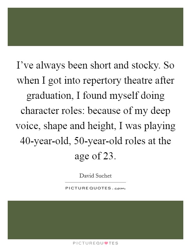 I've always been short and stocky. So when I got into repertory theatre after graduation, I found myself doing character roles: because of my deep voice, shape and height, I was playing 40-year-old, 50-year-old roles at the age of 23. Picture Quote #1