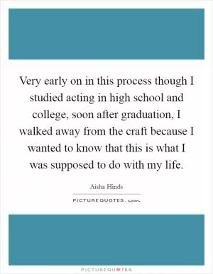 Very early on in this process though I studied acting in high school and college, soon after graduation, I walked away from the craft because I wanted to know that this is what I was supposed to do with my life Picture Quote #1