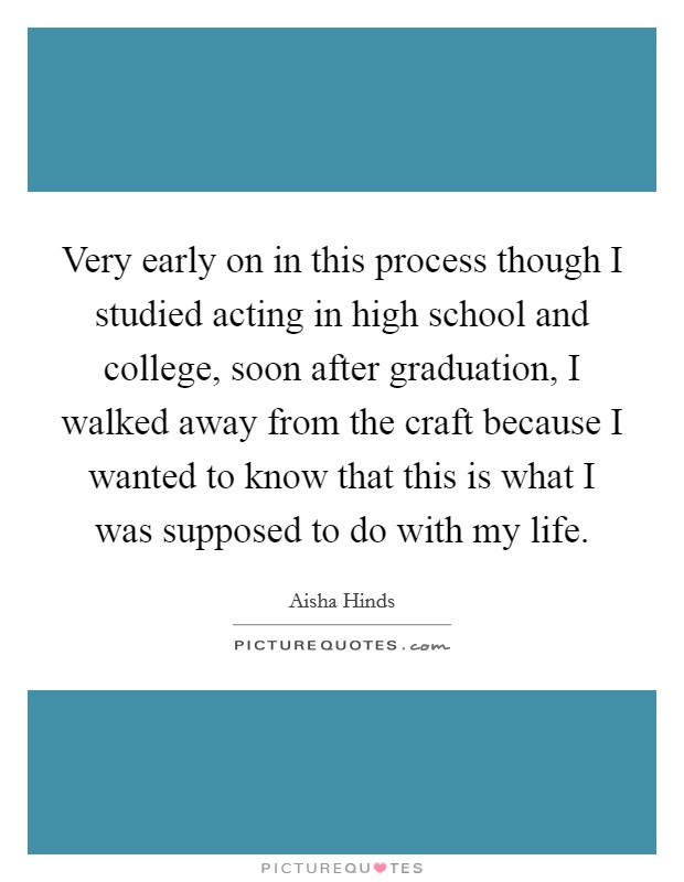 Very early on in this process though I studied acting in high school and college, soon after graduation, I walked away from the craft because I wanted to know that this is what I was supposed to do with my life. Picture Quote #1