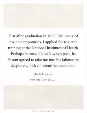 Just after graduation in 1966, like many of my contemporaries, I applied for research training at the National Institutes of Health. Perhaps because his wife was a poet, Ira Pastan agreed to take me into his laboratory, despite my lack of scientific credentials Picture Quote #1