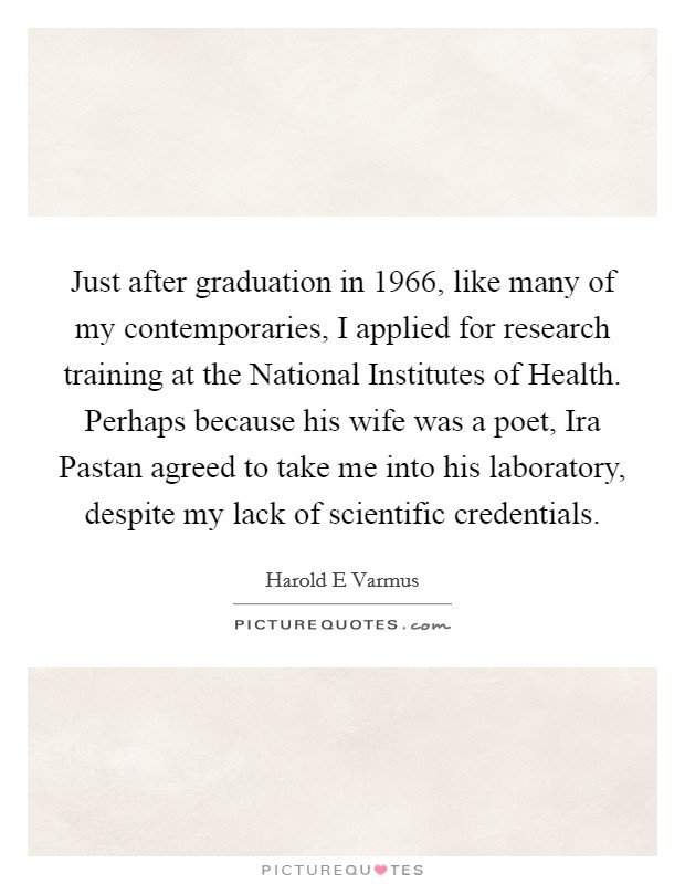 Just after graduation in 1966, like many of my contemporaries, I applied for research training at the National Institutes of Health. Perhaps because his wife was a poet, Ira Pastan agreed to take me into his laboratory, despite my lack of scientific credentials. Picture Quote #1