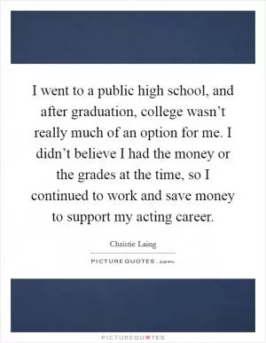I went to a public high school, and after graduation, college wasn’t really much of an option for me. I didn’t believe I had the money or the grades at the time, so I continued to work and save money to support my acting career Picture Quote #1