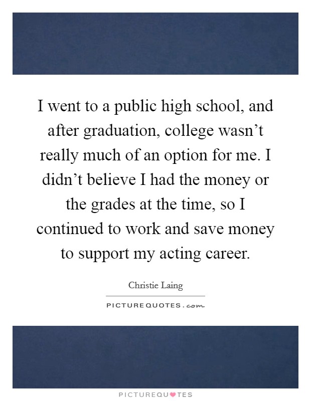 I went to a public high school, and after graduation, college wasn't really much of an option for me. I didn't believe I had the money or the grades at the time, so I continued to work and save money to support my acting career. Picture Quote #1
