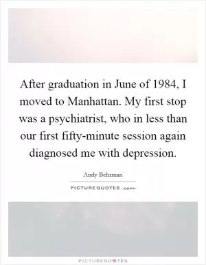 After graduation in June of 1984, I moved to Manhattan. My first stop was a psychiatrist, who in less than our first fifty-minute session again diagnosed me with depression Picture Quote #1