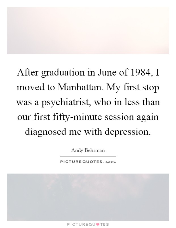After graduation in June of 1984, I moved to Manhattan. My first stop was a psychiatrist, who in less than our first fifty-minute session again diagnosed me with depression. Picture Quote #1