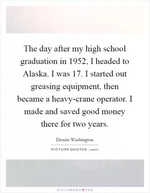 The day after my high school graduation in 1952, I headed to Alaska. I was 17. I started out greasing equipment, then became a heavy-crane operator. I made and saved good money there for two years Picture Quote #1