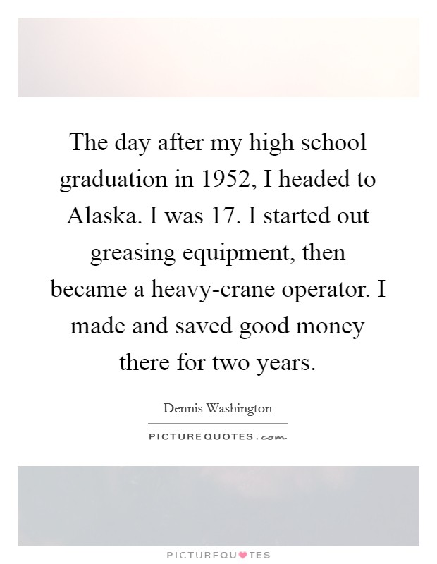 The day after my high school graduation in 1952, I headed to Alaska. I was 17. I started out greasing equipment, then became a heavy-crane operator. I made and saved good money there for two years. Picture Quote #1