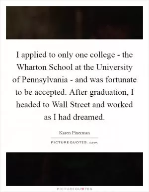 I applied to only one college - the Wharton School at the University of Pennsylvania - and was fortunate to be accepted. After graduation, I headed to Wall Street and worked as I had dreamed Picture Quote #1