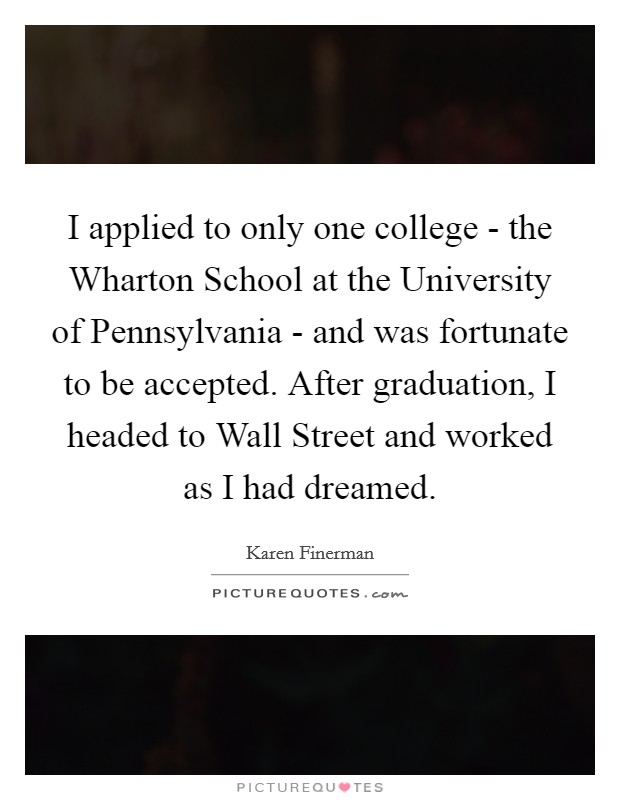 I applied to only one college - the Wharton School at the University of Pennsylvania - and was fortunate to be accepted. After graduation, I headed to Wall Street and worked as I had dreamed. Picture Quote #1