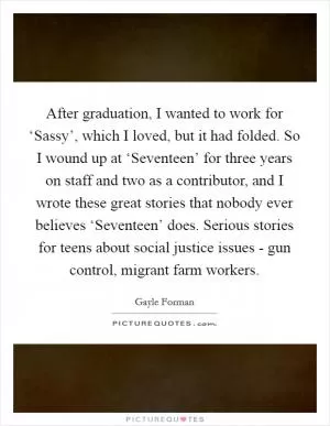 After graduation, I wanted to work for ‘Sassy’, which I loved, but it had folded. So I wound up at ‘Seventeen’ for three years on staff and two as a contributor, and I wrote these great stories that nobody ever believes ‘Seventeen’ does. Serious stories for teens about social justice issues - gun control, migrant farm workers Picture Quote #1