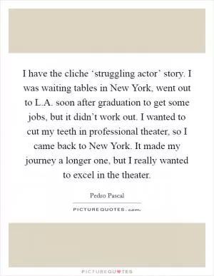I have the cliche ‘struggling actor’ story. I was waiting tables in New York, went out to L.A. soon after graduation to get some jobs, but it didn’t work out. I wanted to cut my teeth in professional theater, so I came back to New York. It made my journey a longer one, but I really wanted to excel in the theater Picture Quote #1
